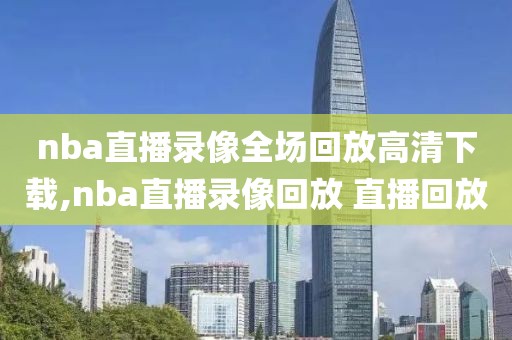 nba直播录像全场回放高清下载,nba直播录像回放 直播回放