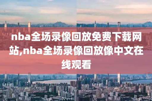 nba全场录像回放免费下载网站,nba全场录像回放像中文在线观看