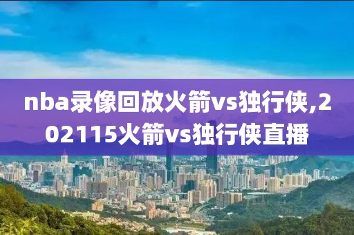 nba录像回放火箭vs独行侠,202115火箭vs独行侠直播