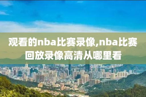 观看的nba比赛录像,nba比赛回放录像高清从哪里看