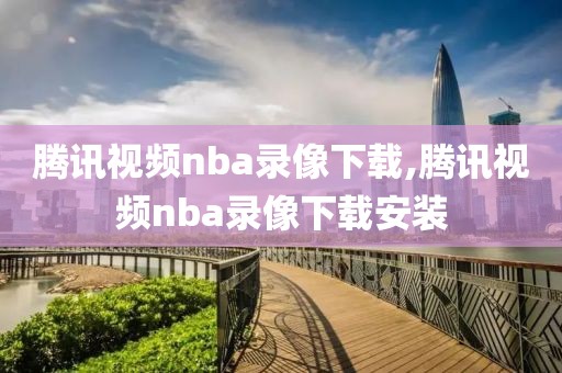 腾讯视频nba录像下载,腾讯视频nba录像下载安装