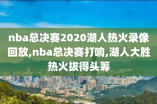 nba总决赛2020湖人热火录像回放,nba总决赛打响,湖人大胜热火拔得头筹