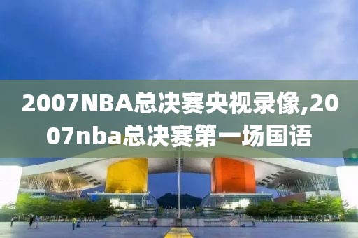 2007NBA总决赛央视录像,2007nba总决赛第一场国语