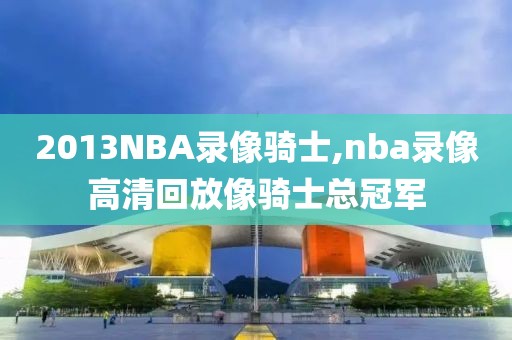 2013NBA录像骑士,nba录像高清回放像骑士总冠军