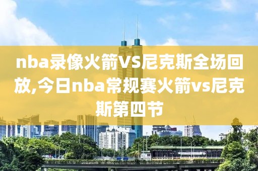 nba录像火箭VS尼克斯全场回放,今日nba常规赛火箭vs尼克斯第四节