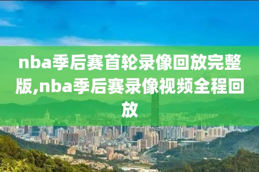 nba季后赛首轮录像回放完整版,nba季后赛录像视频全程回放