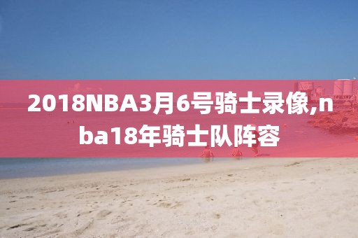 2018NBA3月6号骑士录像,nba18年骑士队阵容