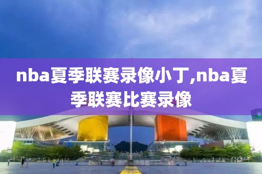 nba夏季联赛录像小丁,nba夏季联赛比赛录像