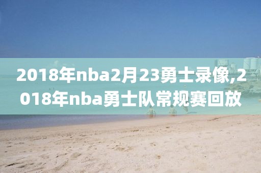 2018年nba2月23勇士录像,2018年nba勇士队常规赛回放