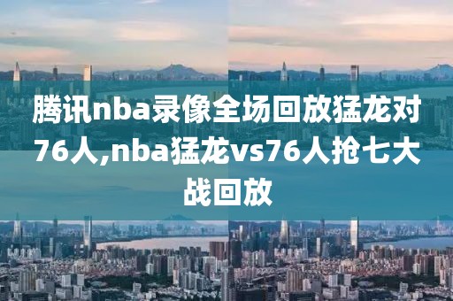 腾讯nba录像全场回放猛龙对76人,nba猛龙vs76人抢七大战回放