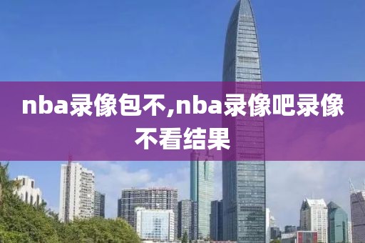 nba录像包不,nba录像吧录像不看结果