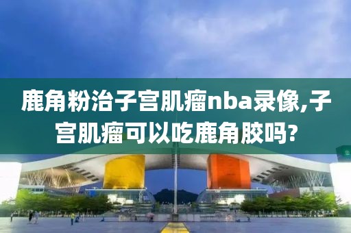 鹿角粉治子宫肌瘤nba录像,子宫肌瘤可以吃鹿角胶吗?