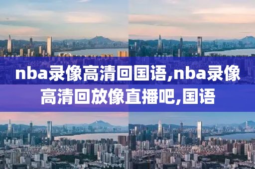 nba录像高清回国语,nba录像高清回放像直播吧,国语