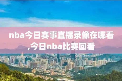 nba今日赛事直播录像在哪看,今日nba比赛回看