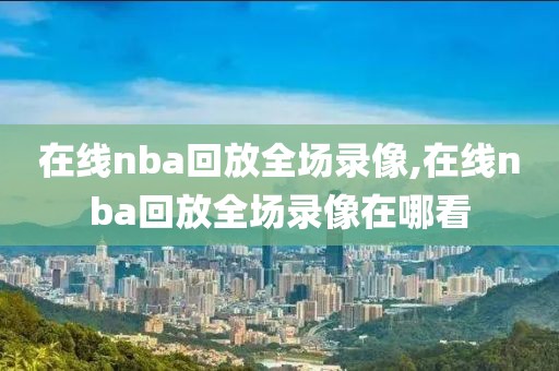 在线nba回放全场录像,在线nba回放全场录像在哪看