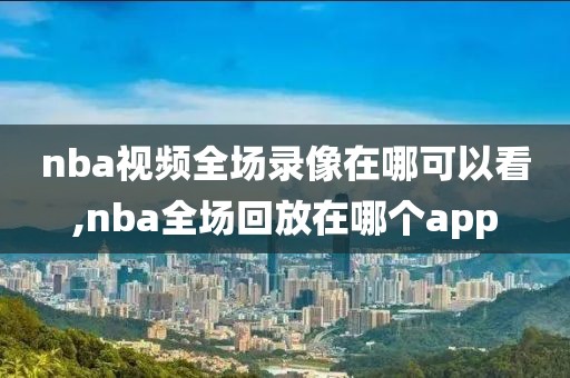 nba视频全场录像在哪可以看,nba全场回放在哪个app