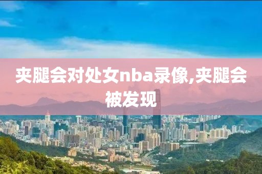 夹腿会对处女nba录像,夹腿会被发现