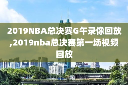 2019NBA总决赛G午录像回放,2019nba总决赛第一场视频回放