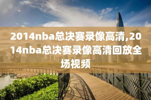 2014nba总决赛录像高清,2014nba总决赛录像高清回放全场视频