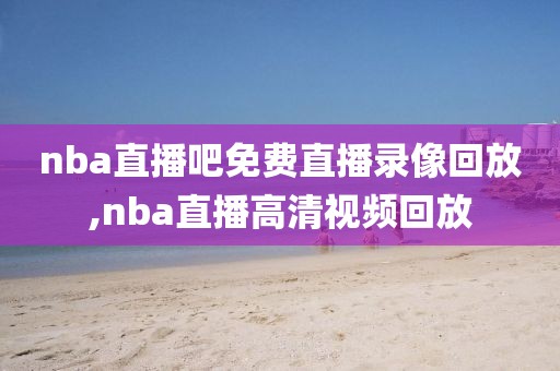 nba直播吧免费直播录像回放,nba直播高清视频回放
