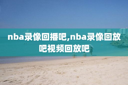 nba录像回播吧,nba录像回放吧视频回放吧