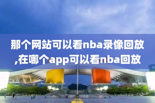 那个网站可以看nba录像回放,在哪个app可以看nba回放