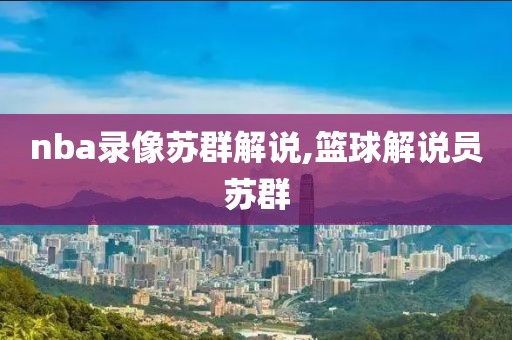 nba录像苏群解说,篮球解说员苏群