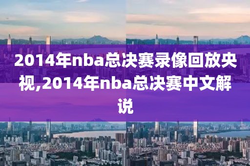 2014年nba总决赛录像回放央视,2014年nba总决赛中文解说
