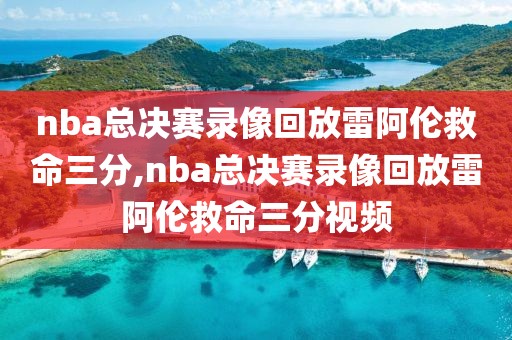 nba总决赛录像回放雷阿伦救命三分,nba总决赛录像回放雷阿伦救命三分视频