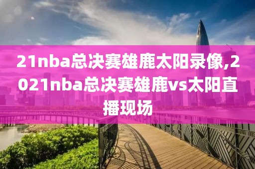 21nba总决赛雄鹿太阳录像,2021nba总决赛雄鹿vs太阳直播现场