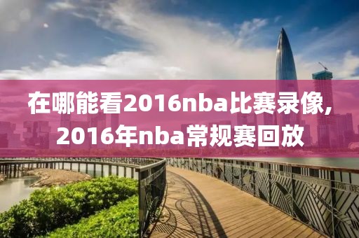 在哪能看2016nba比赛录像,2016年nba常规赛回放