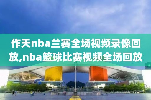 作天nba兰赛全场视频录像回放,nba篮球比赛视频全场回放