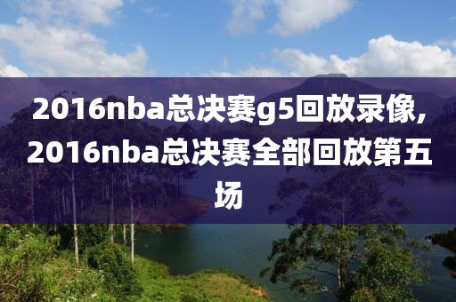 2016nba总决赛g5回放录像,2016nba总决赛全部回放第五场
